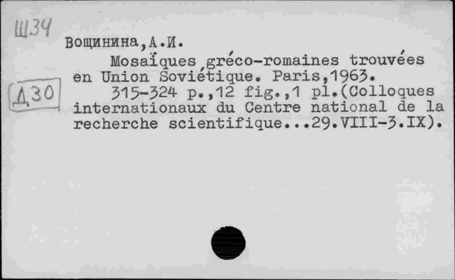 ﻿щзч
Вощинина,А.И.
Mosaïques gréco-romaines trouvées en Union Soviétique. Paris,1965»
515-524 p.,12 fig.,1 pl.(Colloques internationaux du Centre national de la recherche scientifique.. .29.VIH-5«IX).